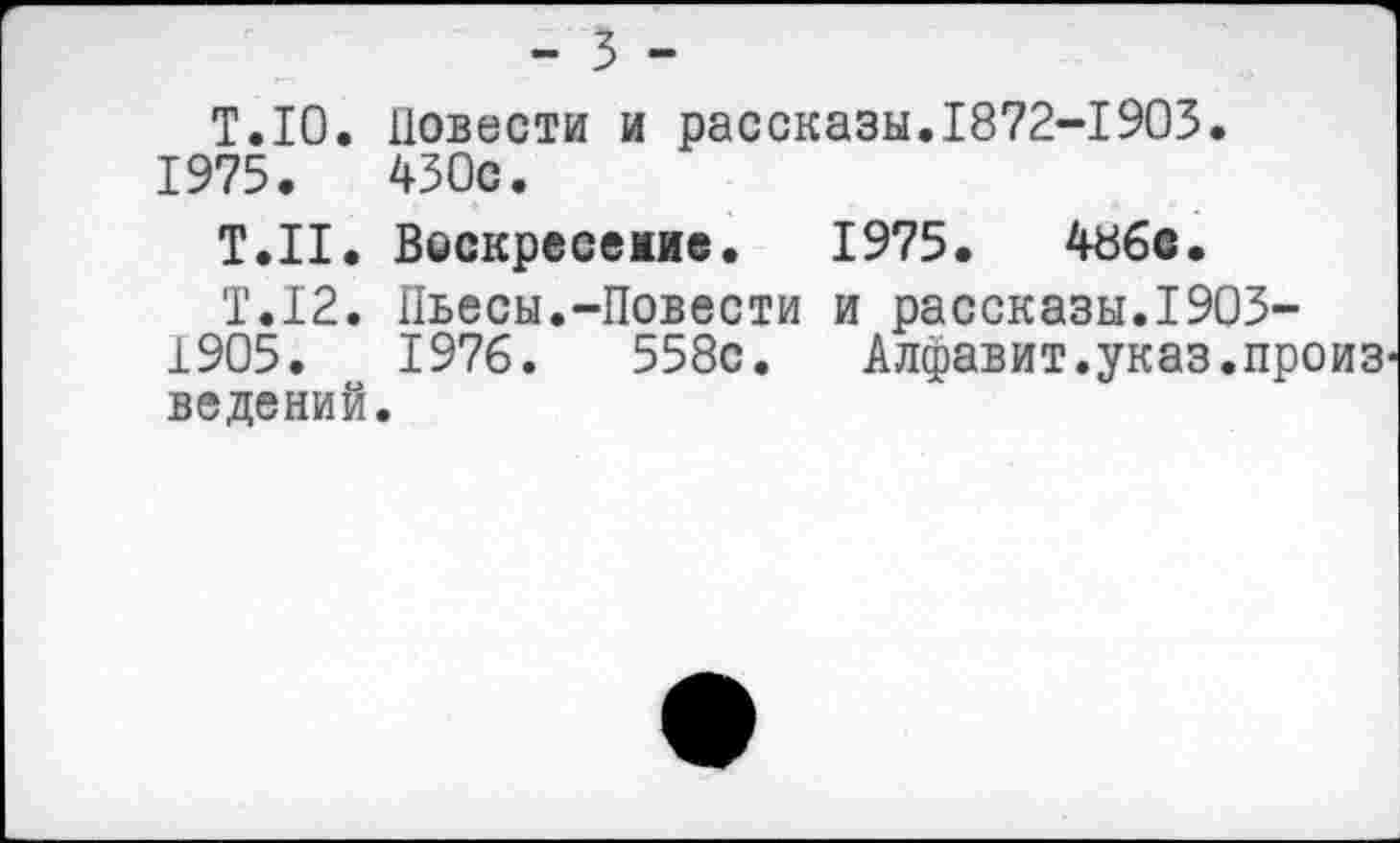 ﻿- 3 -
Т.Ю. Повести и рассказы.1872-1903. 1975.	430с.
Т.Н. Воскресежие. 1975.	48бе.
Т.12. Пьесы.-Повести и рассказы.1903-1905.	1976.	558с. Алфавит.указ.произ
ведений.